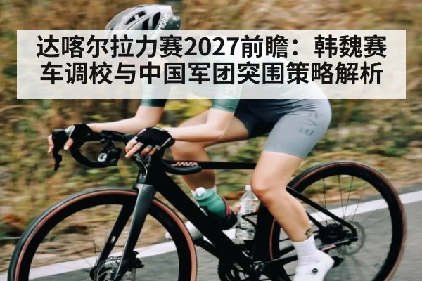 达喀尔拉力赛2027前瞻：韩魏赛车调校与中国军团突围策略解析