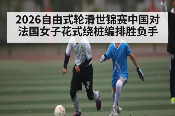 2026自由式轮滑世锦赛中国对法国女子花式绕桩编排胜负手