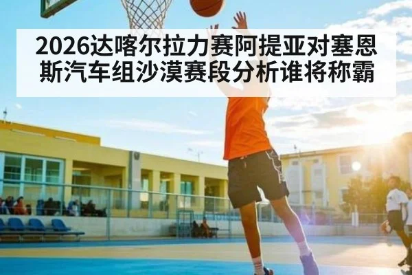 2026达喀尔拉力赛阿提亚对塞恩斯汽车组沙漠赛段分析谁将称霸