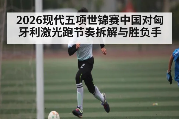 2026现代五项世锦赛中国对匈牙利激光跑节奏拆解与胜负手